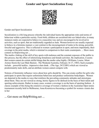 Gender and Sport Socialization Essay
Gender and Sport Socialization
Socialization is a life long process whereby the individual learns the appropriate roles and norms of
behaviour within a particular society. From birth, children are socialised into sex linked roles; in many
instances males are expected to behave in a masculine way and are encouraged to be involved in
activities, such as sport, that are traditionally regarded as male. Women however are usually expected
to behave in a feminine manner; a vast contrast to the encouragement of males to be strong, powerful,
forceful and aggressive. This is reflected in women s participation in sport, and more importantly, their
coverage in the print media, which is minimal in comparison to their male counterparts. ... Show more
content on Helpwriting.net ...
The media s linking of the skill of key sports with maleness and the constant exposure of the public to
this process, has the effect of inferiorising femaleness and female activities. By implication, it seems
that women cannot do certain skilful things that the media value highly. (Williams, Louise. Silent
Armies Storm the Last Male Bastion . The Weekend Australia, February 16 17, 1985). Such examples
include ...powerful tackles...impressive slam dunk... (The Age, 24/2/2001) which are viewed as
predominately male skills, and an attribute women cannot compete with.
Notions of femininity influence views about how girls should be. This can create conflict for girls who
participate in sports that require unfeminine behaviour and produce unfeminine bodyshapes . Women
are depicted in the media in ways that reinforce the prevailing community attitudes and stereotypes
about them. They are not viewed as strong, heroic figures to be idolised on the basis of their talent and
sporting achievements. Rather in many cases, women s coverage is on the basis of sporting fashion . A
classic example of this being the extensive coverage of women s fashion in the Australian Open tennis
tournament recently held in Melbourne; Anna Kournicova becoming a symbol for women s tennis due
to her
... Get more on HelpWriting.net ...
 