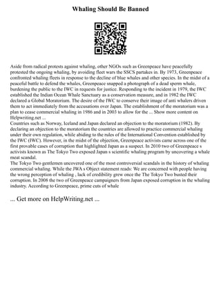 Whaling Should Be Banned
Aside from radical protests against whaling, other NGOs such as Greenpeace have peacefully
protested the ongoing whaling, by avoiding fleet wars the SSCS partakes in. By 1973, Greenpeace
confronted whaling fleets in response to the decline of blue whales and other species. In the midst of a
peaceful battle to defend the whales, Greenpeace snapped a photograph of a dead sperm whale,
burdening the public to the IWC in requests for justice. Responding to the incident in 1979, the IWC
established the Indian Ocean Whale Sanctuary as a conservation measure, and in 1982 the IWC
declared a Global Moratorium. The desire of the IWC to conserve their image of anti whalers driven
them to act immediately from the accusations over Japan. The establishment of the moratorium was a
plan to cease commercial whaling in 1986 and in 2003 to allow for the ... Show more content on
Helpwriting.net ...
Countries such as Norway, Iceland and Japan declared an objection to the moratorium (1982). By
declaring an objection to the moratorium the countries are allowed to practice commercial whaling
under their own regulation, while abiding to the rules of the International Convention established by
the IWC (IWC). However, in the midst of the objection, Greenpeace activists came across one of the
first provable cases of corruption that highlighted Japan as a suspect. In 2010 two of Greenpeace s
activists known as The Tokyo Two exposed Japan s scientific whaling program by uncovering a whale
meat scandal.
The Tokyo Two gentlemen uncovered one of the most controversial scandals in the history of whaling
commercial whaling. While the JWA s Object statement reads: We are concerned with people having
the wrong perception of whaling , lack of credibility grew once the The Tokyo Two busted their
corruption. In 2008 the two of Greenpeace campaigners from Japan exposed corruption in the whaling
industry. According to Greenpeace, prime cuts of whale
... Get more on HelpWriting.net ...
 
