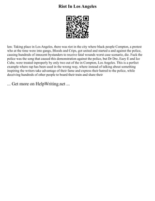 Riot In Los Angeles
law. Taking place in Los Angeles, there was riot in the city where black people Compton, a protest
who at the time were into gangs, Bloods and Crips, got united and started a and against the police,
causing hundreds of innocent bystanders to receive fatal wounds worst case scenario, die. Fuck the
police was the song that caused this demonstration against the police, but Dr Dre, Eazy E and Ice
Cube, were treated inproperly by only two out of the in Compton, Los Angeles. This is a perfect
example where rap has been used in the wrong way, where instead of talking about something
inspiring the writers take advantage of their fame and express their hatred to the police, while
deceiving hundreds of other people to board their train and share their
... Get more on HelpWriting.net ...
 