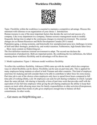 Workforce Flexibility
Topic: Flexibility within the workforce is essential to maintain a competitive advantage. Discuss this
statement with reference to an organization of your choice 1. Introduction:
Human resource is one of the most important factors that decides the survival and success of a
company. Like every department in a company, Human resource management needs to modify
frequently during time to adapt to the continuous changes in external environment. The external
changes are as Human Resources and Skills Development Canada (2011) stated:
Population aging, a strong economy, and historically low unemployment pose new challenges in terms
of skill and labor shortages, productivity, and worker retention. Furthermore, high female labor force
... Show more content on Helpwriting.net ...
The first definition mentions external environment to adapt. The second one declares the
maximization of productivity. Both are important points. By combining the two definitions, the fullest
meaning about workforce flexibility and its advantages will be drawn out.
3. Model explanation: Figure 1 Atkinson model workforce flexibility
To reflect the workforce flexibility, Atkinson (1894) came up with the model which also comprises
ways in which flexibility can be shown. Flexibility can be seen on part time jobs. This is applied for
many employees being students at school in both Vietnam and other countries. This kind of employee
need time for studying and still consider them to be able to contribute to labor force for extra money.
Part time job is one of the choices when employers only have to spend fewer hours compared to full
time jobs of working (Dutta, n.d). Or employees can seek for job sharing workplace in which 2 people
share the same job/task. Job sharing is basically a form of part time work that provides staff with the
equivalent of one full time employee while giving the job sharing employees the ability to keep their
careers on track while allowing more time for family responsibilities or other activities (Entrepreneur,
n.d). Working under these kinds of jobs gives employees enough time to balance all their
commitments. In other words,
... Get more on HelpWriting.net ...
 
