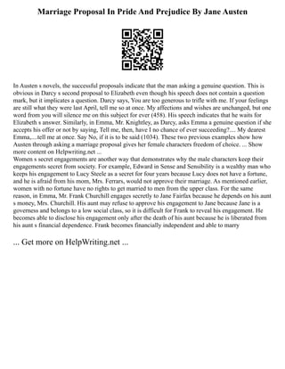 Marriage Proposal In Pride And Prejudice By Jane Austen
In Austen s novels, the successful proposals indicate that the man asking a genuine question. This is
obvious in Darcy s second proposal to Elizabeth even though his speech does not contain a question
mark, but it implicates a question. Darcy says, You are too generous to trifle with me. If your feelings
are still what they were last April, tell me so at once. My affections and wishes are unchanged, but one
word from you will silence me on this subject for ever (458). His speech indicates that he waits for
Elizabeth s answer. Similarly, in Emma, Mr. Knightley, as Darcy, asks Emma a genuine question if she
accepts his offer or not by saying, Tell me, then, have I no chance of ever succeeding?.... My dearest
Emma,....tell me at once. Say No, if it is to be said (1034). These two previous examples show how
Austen through asking a marriage proposal gives her female characters freedom of choice. ... Show
more content on Helpwriting.net ...
Women s secret engagements are another way that demonstrates why the male characters keep their
engagements secret from society. For example, Edward in Sense and Sensibility is a wealthy man who
keeps his engagement to Lucy Steele as a secret for four years because Lucy does not have a fortune,
and he is afraid from his mom, Mrs. Ferrars, would not approve their marriage. As mentioned earlier,
women with no fortune have no rights to get married to men from the upper class. For the same
reason, in Emma, Mr. Frank Churchill engages secretly to Jane Fairfax because he depends on his aunt
s money, Mrs. Churchill. His aunt may refuse to approve his engagement to Jane because Jane is a
governess and belongs to a low social class, so it is difficult for Frank to reveal his engagement. He
becomes able to disclose his engagement only after the death of his aunt because he is liberated from
his aunt s financial dependence. Frank becomes financially independent and able to marry
... Get more on HelpWriting.net ...
 