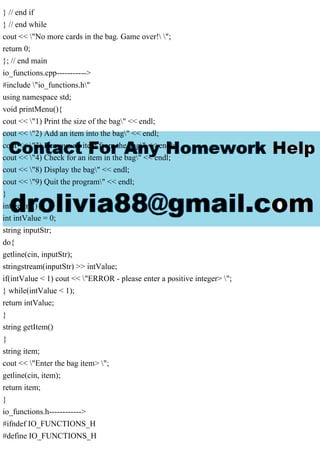 } // end if
} // end while
cout << "No more cards in the bag. Game over! ";
return 0;
}; // end main
io_functions.cpp----------->
#include "io_functions.h"
using namespace std;
void printMenu(){
cout << "1) Print the size of the bag" << endl;
cout << "2) Add an item into the bag" << endl;
cout << "3) Remove an item from the bag" << endl;
cout << "4) Check for an item in the bag" << endl;
cout << "8) Display the bag" << endl;
cout << "9) Quit the program" << endl;
}
int getInt(){
int intValue = 0;
string inputStr;
do{
getline(cin, inputStr);
stringstream(inputStr) >> intValue;
if(intValue < 1) cout << "ERROR - please enter a positive integer> ";
} while(intValue < 1);
return intValue;
}
string getItem()
{
string item;
cout << "Enter the bag item> ";
getline(cin, item);
return item;
}
io_functions.h------------>
#ifndef IO_FUNCTIONS_H
#define IO_FUNCTIONS_H
 