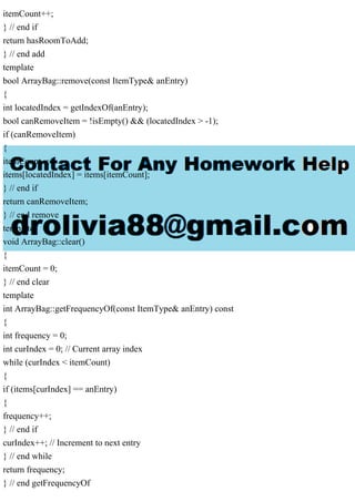 itemCount++;
} // end if
return hasRoomToAdd;
} // end add
template
bool ArrayBag::remove(const ItemType& anEntry)
{
int locatedIndex = getIndexOf(anEntry);
bool canRemoveItem = !isEmpty() && (locatedIndex > -1);
if (canRemoveItem)
{
itemCount--;
items[locatedIndex] = items[itemCount];
} // end if
return canRemoveItem;
} // end remove
template
void ArrayBag::clear()
{
itemCount = 0;
} // end clear
template
int ArrayBag::getFrequencyOf(const ItemType& anEntry) const
{
int frequency = 0;
int curIndex = 0; // Current array index
while (curIndex < itemCount)
{
if (items[curIndex] == anEntry)
{
frequency++;
} // end if
curIndex++; // Increment to next entry
} // end while
return frequency;
} // end getFrequencyOf
 