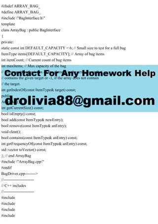 #ifndef ARRAY_BAG_
#define ARRAY_BAG_
#include "BagInterface.h"
template
class ArrayBag : public BagInterface
{
private:
static const int DEFAULT_CAPACITY = 6; // Small size to test for a full bag
ItemType items[DEFAULT_CAPACITY]; // Array of bag items
int itemCount; // Current count of bag items
int maxItems; // Max capacity of the bag
// Returns either the index of the element in the array items that
// contains the given target or -1, if the array does not contain
// the target.
int getIndexOf(const ItemType& target) const;
public:
ArrayBag();
int getCurrentSize() const;
bool isEmpty() const;
bool add(const ItemType& newEntry);
bool remove(const ItemType& anEntry);
void clear();
bool contains(const ItemType& anEntry) const;
int getFrequencyOf(const ItemType& anEntry) const;
std::vector toVector() const;
}; // end ArrayBag
#include "ArrayBag.cpp"
#endif
BagDriver.cpp-------->
//-----------------------
// C++ includes
//-----------------------
#include
#include
#include
#include
 