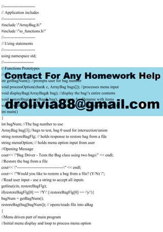 //-----------------------
// Application includes
//-----------------------
#include "ArrayBag.h"
#include "io_functions.h"
//-----------------------
// Using statements
//-----------------------
using namespace std;
//----------------------
// Functions Prototypes
//----------------------
int getBagNum(); //prompts user for bag number
void processOption(char& c, ArrayBag bags[]); //processes menu input
void displayBag(ArrayBag& bag); //display the bag's entire contents
void restoreBag(ArrayBag& bag); //prompts for filename with items
void saveBag(ArrayBag& bag); //prompts for filename to store items in
int main()
{
int bagNum; //The bag number to use
ArrayBag bag[3];//bags to test, bag 0 used for intersection/union
string restoreBagFlg; // holds response to restore bag from a file
string menuOption; // holds menu option input from user
//Opening Message
cout<< "Bag Driver - Tests the Bag class using two bags" << endl;
//Restore the bag from a file
cout<< "----------------------------------" << endl;
cout<< "Would you like to restore a bag from a file? (Y/N) ";
//Read user input - use a string to accept all inputs
getline(cin, restoreBagFlg);
if(restoreBagFlg[0] == 'Y' || restoreBagFlg[0] == 'y'){
bagNum = getBagNum();
restoreBag(bag[bagNum]); // opens/reads file into aBag
}
//Menu driven part of main program
//Initial menu display and loop to process menu option
 