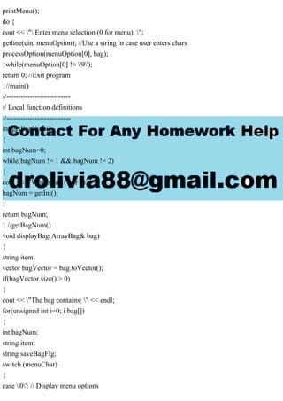printMenu();
do {
cout << " Enter menu selection (0 for menu): ";
getline(cin, menuOption); //Use a string in case user enters chars
processOption(menuOption[0], bag);
}while(menuOption[0] != '9');
return 0; //Exit program
}//main()
//---------------------------
// Local function definitions
//---------------------------
int getBagNum()
{
int bagNum=0;
while(bagNum != 1 && bagNum != 2)
{
cout << "Which bag (1 or 2)? ";
bagNum = getInt();
}
return bagNum;
} //getBagNum()
void displayBag(ArrayBag& bag)
{
string item;
vector bagVector = bag.toVector();
if(bagVector.size() > 0)
{
cout << "The bag contains: " << endl;
for(unsigned int i=0; i bag[])
{
int bagNum;
string item;
string saveBagFlg;
switch (menuChar)
{
case '0': // Display menu options
 