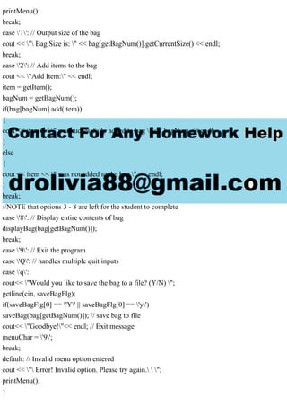 printMenu();
break;
case '1': // Output size of the bag
cout << " Bag Size is: " << bag[getBagNum()].getCurrentSize() << endl;
break;
case '2': // Add items to the bag
cout << "Add Item:" << endl;
item = getItem();
bagNum = getBagNum();
if(bag[bagNum].add(item))
{
cout << item << " was successfully added to bag " << bagNum << endl;
}
else
{
cout << item << " was not added to the bag." << endl;
}
break;
//NOTE that options 3 - 8 are left for the student to complete
case '8': // Display entire contents of bag
displayBag(bag[getBagNum()]);
break;
case '9': // Exit the program
case 'Q': // handles multiple quit inputs
case 'q':
cout<< "Would you like to save the bag to a file? (Y/N) ";
getline(cin, saveBagFlg);
if(saveBagFlg[0] == 'Y' || saveBagFlg[0] == 'y')
saveBag(bag[getBagNum()]); // save bag to file
cout<< "Goodbye!"<< endl; // Exit message
menuChar = '9';
break;
default: // Invalid menu option entered
cout << " Error! Invalid option. Please try again.  ";
printMenu();
}
 