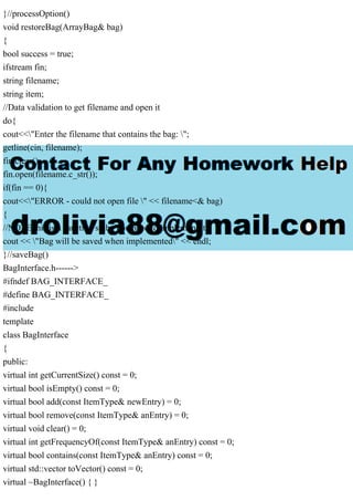 }//processOption()
void restoreBag(ArrayBag& bag)
{
bool success = true;
ifstream fin;
string filename;
string item;
//Data validation to get filename and open it
do{
cout<<"Enter the filename that contains the bag: ";
getline(cin, filename);
fin.clear();
fin.open(filename.c_str());
if(fin == 0){
cout<<"ERROR - could not open file " << filename<& bag)
{
//NOTE this is a function stub. You need to implement it.
cout << "Bag will be saved when implemented" << endl;
}//saveBag()
BagInterface.h------>
#ifndef BAG_INTERFACE_
#define BAG_INTERFACE_
#include
template
class BagInterface
{
public:
virtual int getCurrentSize() const = 0;
virtual bool isEmpty() const = 0;
virtual bool add(const ItemType& newEntry) = 0;
virtual bool remove(const ItemType& anEntry) = 0;
virtual void clear() = 0;
virtual int getFrequencyOf(const ItemType& anEntry) const = 0;
virtual bool contains(const ItemType& anEntry) const = 0;
virtual std::vector toVector() const = 0;
virtual ~BagInterface() { }
 