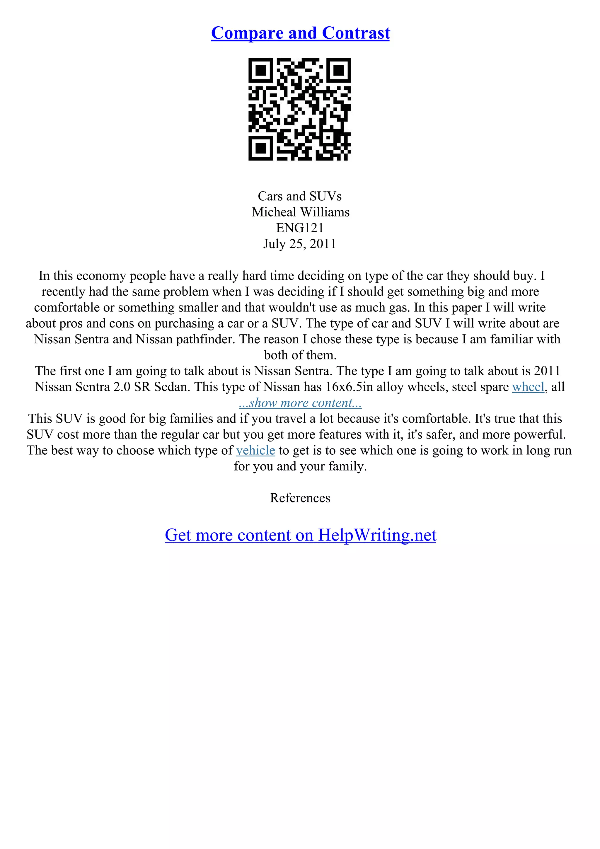Compare and Contrast
Cars and SUVs
Micheal Williams
ENG121
July 25, 2011
In this economy people have a really hard time deciding on type of the car they should buy. I
recently had the same problem when I was deciding if I should get something big and more
comfortable or something smaller and that wouldn't use as much gas. In this paper I will write
about pros and cons on purchasing a car or a SUV. The type of car and SUV I will write about are
Nissan Sentra and Nissan pathfinder. The reason I chose these type is because I am familiar with
both of them.
The first one I am going to talk about is Nissan Sentra. The type I am going to talk about is 2011
Nissan Sentra 2.0 SR Sedan. This type of Nissan has 16x6.5in alloy wheels, steel spare wheel, all
...show more content...
This SUV is good for big families and if you travel a lot because it's comfortable. It's true that this
SUV cost more than the regular car but you get more features with it, it's safer, and more powerful.
The best way to choose which type of vehicle to get is to see which one is going to work in long run
for you and your family.
References
Get more content on HelpWriting.net
 
