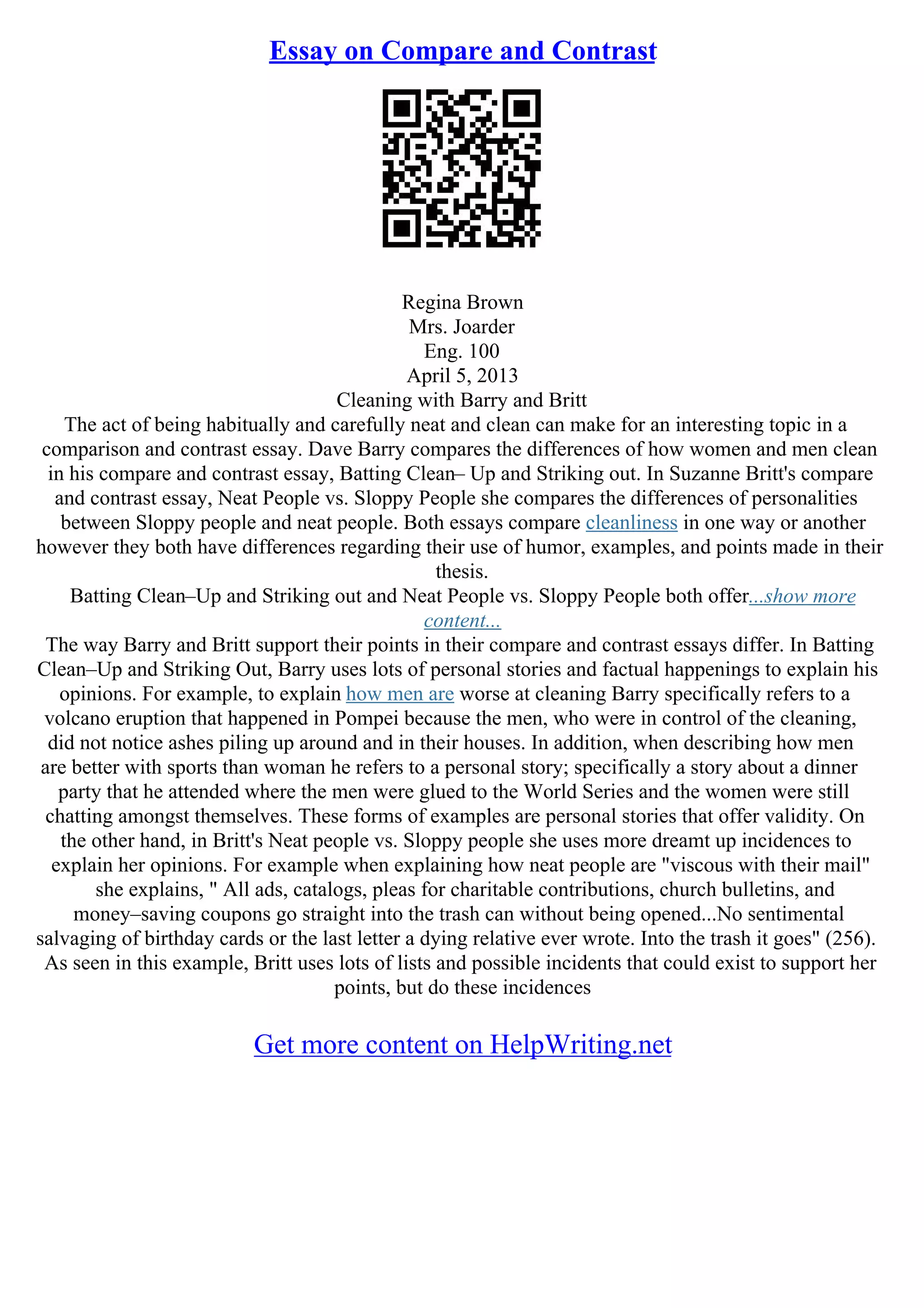 Essay on Compare and Contrast
Regina Brown
Mrs. Joarder
Eng. 100
April 5, 2013
Cleaning with Barry and Britt
The act of being habitually and carefully neat and clean can make for an interesting topic in a
comparison and contrast essay. Dave Barry compares the differences of how women and men clean
in his compare and contrast essay, Batting Clean– Up and Striking out. In Suzanne Britt's compare
and contrast essay, Neat People vs. Sloppy People she compares the differences of personalities
between Sloppy people and neat people. Both essays compare cleanliness in one way or another
however they both have differences regarding their use of humor, examples, and points made in their
thesis.
Batting Clean–Up and Striking out and Neat People vs. Sloppy People both offer...show more
content...
The way Barry and Britt support their points in their compare and contrast essays differ. In Batting
Clean–Up and Striking Out, Barry uses lots of personal stories and factual happenings to explain his
opinions. For example, to explain how men are worse at cleaning Barry specifically refers to a
volcano eruption that happened in Pompei because the men, who were in control of the cleaning,
did not notice ashes piling up around and in their houses. In addition, when describing how men
are better with sports than woman he refers to a personal story; specifically a story about a dinner
party that he attended where the men were glued to the World Series and the women were still
chatting amongst themselves. These forms of examples are personal stories that offer validity. On
the other hand, in Britt's Neat people vs. Sloppy people she uses more dreamt up incidences to
explain her opinions. For example when explaining how neat people are "viscous with their mail"
she explains, " All ads, catalogs, pleas for charitable contributions, church bulletins, and
money–saving coupons go straight into the trash can without being opened...No sentimental
salvaging of birthday cards or the last letter a dying relative ever wrote. Into the trash it goes" (256).
As seen in this example, Britt uses lots of lists and possible incidents that could exist to support her
points, but do these incidences
Get more content on HelpWriting.net
 
