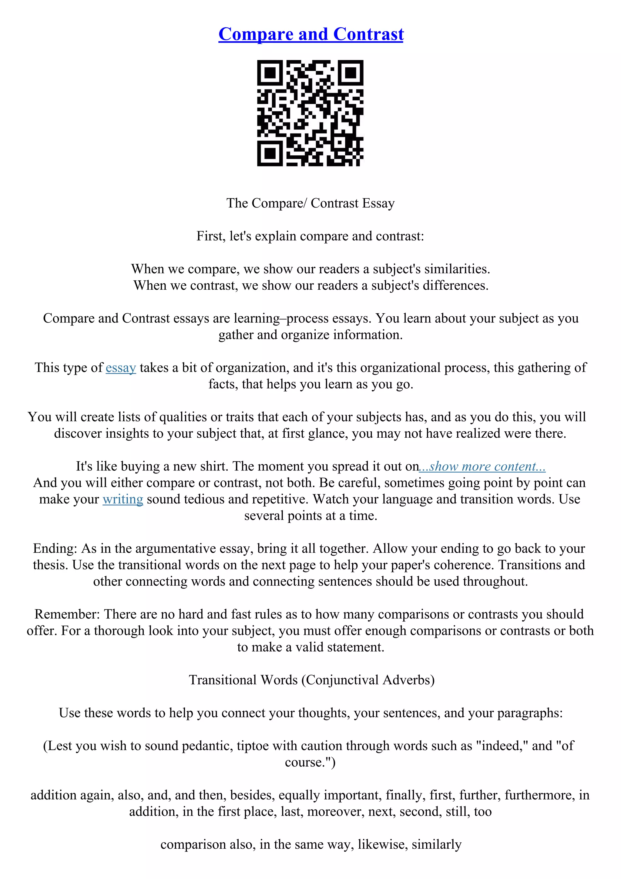 Compare and Contrast
The Compare/ Contrast Essay
First, let's explain compare and contrast:
When we compare, we show our readers a subject's similarities.
When we contrast, we show our readers a subject's differences.
Compare and Contrast essays are learning–process essays. You learn about your subject as you
gather and organize information.
This type of essay takes a bit of organization, and it's this organizational process, this gathering of
facts, that helps you learn as you go.
You will create lists of qualities or traits that each of your subjects has, and as you do this, you will
discover insights to your subject that, at first glance, you may not have realized were there.
It's like buying a new shirt. The moment you spread it out on...show more content...
And you will either compare or contrast, not both. Be careful, sometimes going point by point can
make your writing sound tedious and repetitive. Watch your language and transition words. Use
several points at a time.
Ending: As in the argumentative essay, bring it all together. Allow your ending to go back to your
thesis. Use the transitional words on the next page to help your paper's coherence. Transitions and
other connecting words and connecting sentences should be used throughout.
Remember: There are no hard and fast rules as to how many comparisons or contrasts you should
offer. For a thorough look into your subject, you must offer enough comparisons or contrasts or both
to make a valid statement.
Transitional Words (Conjunctival Adverbs)
Use these words to help you connect your thoughts, your sentences, and your paragraphs:
(Lest you wish to sound pedantic, tiptoe with caution through words such as "indeed," and "of
course.")
addition again, also, and, and then, besides, equally important, finally, first, further, furthermore, in
addition, in the first place, last, moreover, next, second, still, too
comparison also, in the same way, likewise, similarly
 