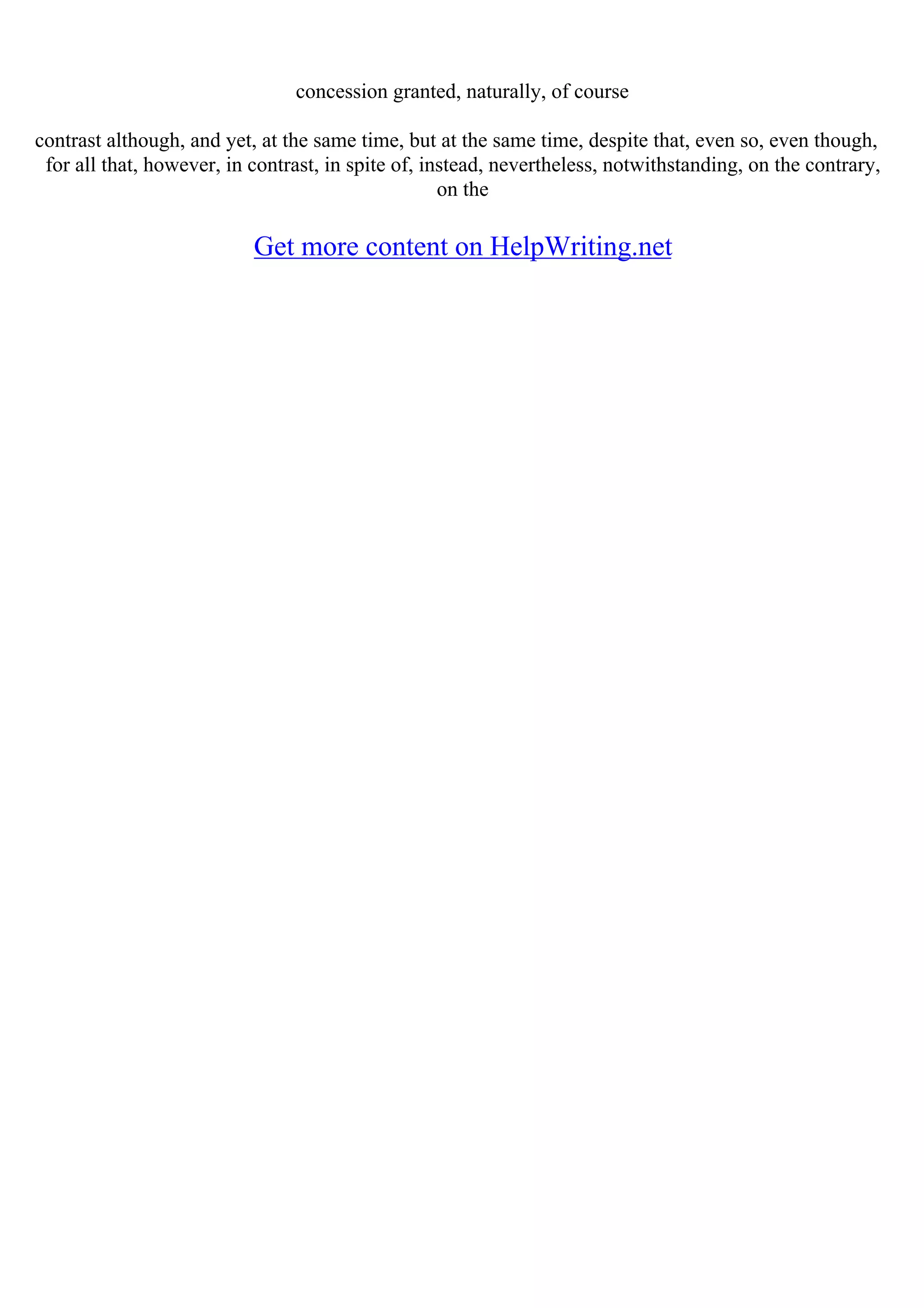 concession granted, naturally, of course
contrast although, and yet, at the same time, but at the same time, despite that, even so, even though,
for all that, however, in contrast, in spite of, instead, nevertheless, notwithstanding, on the contrary,
on the
Get more content on HelpWriting.net
 