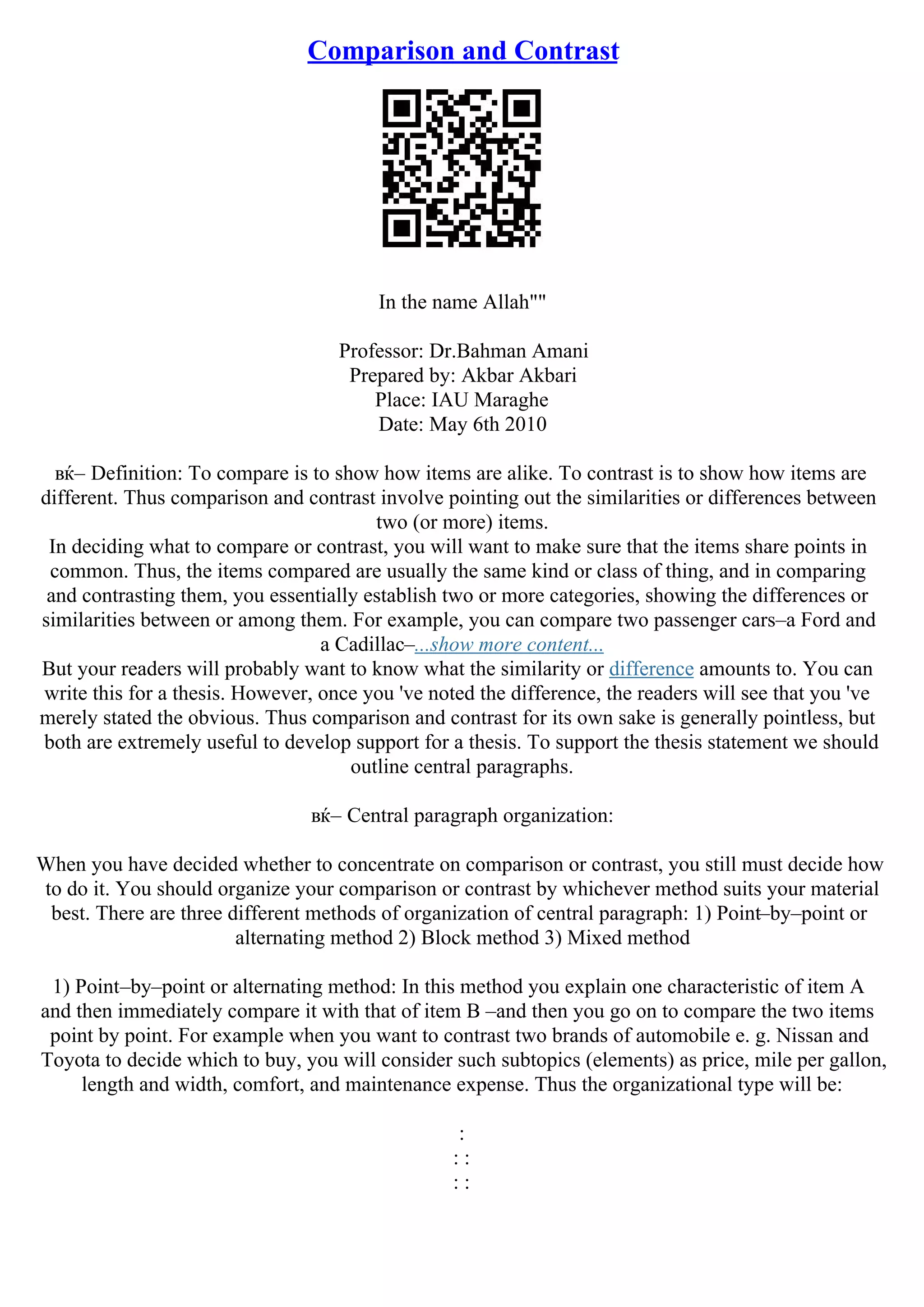 Comparison and Contrast
In the name Allah""
Professor: Dr.Bahman Amani
Prepared by: Akbar Akbari
Place: IAU Maraghe
Date: May 6th 2010
вќ– Definition: To compare is to show how items are alike. To contrast is to show how items are
different. Thus comparison and contrast involve pointing out the similarities or differences between
two (or more) items.
In deciding what to compare or contrast, you will want to make sure that the items share points in
common. Thus, the items compared are usually the same kind or class of thing, and in comparing
and contrasting them, you essentially establish two or more categories, showing the differences or
similarities between or among them. For example, you can compare two passenger cars–a Ford and
a Cadillac–...show more content...
But your readers will probably want to know what the similarity or difference amounts to. You can
write this for a thesis. However, once you 've noted the difference, the readers will see that you 've
merely stated the obvious. Thus comparison and contrast for its own sake is generally pointless, but
both are extremely useful to develop support for a thesis. To support the thesis statement we should
outline central paragraphs.
вќ– Central paragraph organization:
When you have decided whether to concentrate on comparison or contrast, you still must decide how
to do it. You should organize your comparison or contrast by whichever method suits your material
best. There are three different methods of organization of central paragraph: 1) Point–by–point or
alternating method 2) Block method 3) Mixed method
1) Point–by–point or alternating method: In this method you explain one characteristic of item A
and then immediately compare it with that of item B –and then you go on to compare the two items
point by point. For example when you want to contrast two brands of automobile e. g. Nissan and
Toyota to decide which to buy, you will consider such subtopics (elements) as price, mile per gallon,
length and width, comfort, and maintenance expense. Thus the organizational type will be:
:
: :
: :
 