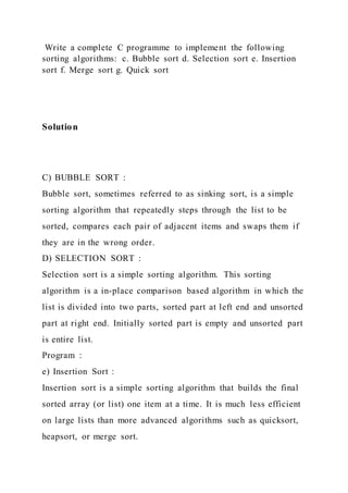 Write a complete C programme to implement the following
sorting algorithms: c. Bubble sort d. Selection sort e. Insertion
sort f. Merge sort g. Quick sort
Solution
C) BUBBLE SORT :
Bubble sort, sometimes referred to as sinking sort, is a simple
sorting algorithm that repeatedly steps through the list to be
sorted, compares each pair of adjacent items and swaps them if
they are in the wrong order.
D) SELECTION SORT :
Selection sort is a simple sorting algorithm. This sorting
algorithm is a in-place comparison based algorithm in which the
list is divided into two parts, sorted part at left end and unsorted
part at right end. Initially sorted part is empty and unsorted part
is entire list.
Program :
e) Insertion Sort :
Insertion sort is a simple sorting algorithm that builds the final
sorted array (or list) one item at a time. It is much less efficient
on large lists than more advanced algorithms such as quicksort,
heapsort, or merge sort.
 