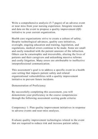Write a comprehensive analysis (5-7 pages) of an adverse event
or near miss from your nursing experience. Integrate research
and data on the event to propose a quality improvement (QI)
initiative to your current organization.
Health care organizations strive to create a culture of safety.
Despite technological advances, quality care initiatives,
oversight, ongoing education and training, legislation, and
regulations, medical errors continue to be made. Some are small
and easily remedied with the patient unaware of the infraction.
Others can be catastrophic and irreversible, altering the lives of
patients and their caregivers and unleashing massive reforms
and costly litigation. Many errors are attributable to ineffective
interprofessional communication.
This assessment’s goal is to address a specific event in a health
care setting that impacts patient safety and related
organizational vulnerabilities with a quality improvement
initiative to prevent future incidents.
Demonstration of Proficiency
By successfully completing this assessment, you will
demonstrate your proficiency in the course competencies
through the following assessment scoring guide criteria:
Competency 1: Plan quality improvement initiatives in response
to adverse events and near-miss analyses.
Evaluate quality improvement technologies related to the event
that are required to reduce risk and increase patient safety.
 