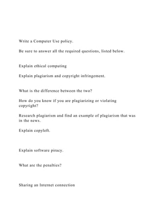 Write a Computer Use policy.
Be sure to answer all the required questions, listed below.
Explain ethical computing
Explain plagiarism and copyright infringement.
What is the difference between the two?
How do you know if you are plagiarizing or violating
copyright?
Research plagiarism and find an example of plagiarism that was
in the news.
Explain copyleft.
Explain software piracy.
What are the penalties?
Sharing an Internet connection
 