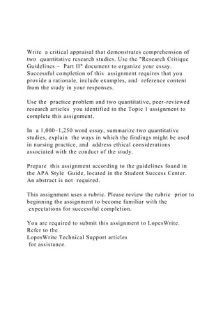 Write a critical appraisal that demonstrates comprehension of
two quantitative research studies. Use the "Research Critique
Guidelines – Part II" document to organize your essay.
Successful completion of this assignment requires that you
provide a rationale, include examples, and reference content
from the study in your responses.
Use the practice problem and two quantitative, peer-reviewed
research articles you identified in the Topic 1 assignment to
complete this assignment.
In a 1,000–1,250 word essay, summarize two quantitative
studies, explain the ways in which the findings might be used
in nursing practice, and address ethical considerations
associated with the conduct of the study.
Prepare this assignment according to the guidelines found in
the APA Style Guide, located in the Student Success Center.
An abstract is not required.
This assignment uses a rubric. Please review the rubric prior to
beginning the assignment to become familiar with the
expectations for successful completion.
You are required to submit this assignment to LopesWrite.
Refer to the
LopesWrite Technical Support articles
for assistance.
 