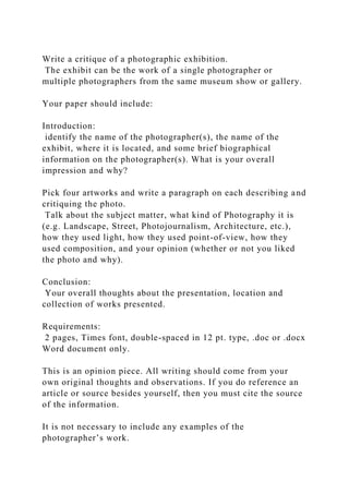 Write a critique of a photographic exhibition.
The exhibit can be the work of a single photographer or
multiple photographers from the same museum show or gallery.
Your paper should include:
Introduction:
identify the name of the photographer(s), the name of the
exhibit, where it is located, and some brief biographical
information on the photographer(s). What is your overall
impression and why?
Pick four artworks and write a paragraph on each describing and
critiquing the photo.
Talk about the subject matter, what kind of Photography it is
(e.g. Landscape, Street, Photojournalism, Architecture, etc.),
how they used light, how they used point-of-view, how they
used composition, and your opinion (whether or not you liked
the photo and why).
Conclusion:
Your overall thoughts about the presentation, location and
collection of works presented.
Requirements:
2 pages, Times font, double-spaced in 12 pt. type, .doc or .docx
Word document only.
This is an opinion piece. All writing should come from your
own original thoughts and observations. If you do reference an
article or source besides yourself, then you must cite the source
of the information.
It is not necessary to include any examples of the
photographer’s work.
 