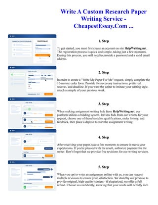 Write A Custom Research Paper
Writing Service -
CheapestEssay.Com ...
1. Step
To get started, you must first create an account on site HelpWriting.net.
The registration process is quick and simple, taking just a few moments.
During this process, you will need to provide a password and a valid email
address.
2. Step
In order to create a "Write My Paper For Me" request, simply complete the
10-minute order form. Provide the necessary instructions, preferred
sources, and deadline. If you want the writer to imitate your writing style,
attach a sample of your previous work.
3. Step
When seeking assignment writing help from HelpWriting.net, our
platform utilizes a bidding system. Review bids from our writers for your
request, choose one of them based on qualifications, order history, and
feedback, then place a deposit to start the assignment writing.
4. Step
After receiving your paper, take a few moments to ensure it meets your
expectations. If you're pleased with the result, authorize payment for the
writer. Don't forget that we provide free revisions for our writing services.
5. Step
When you opt to write an assignment online with us, you can request
multiple revisions to ensure your satisfaction. We stand by our promise to
provide original, high-quality content - if plagiarized, we offer a full
refund. Choose us confidently, knowing that your needs will be fully met.
Write A Custom Research Paper Writing Service - CheapestEssay.Com ... Write A Custom Research Paper Writing
Service - CheapestEssay.Com ...
 