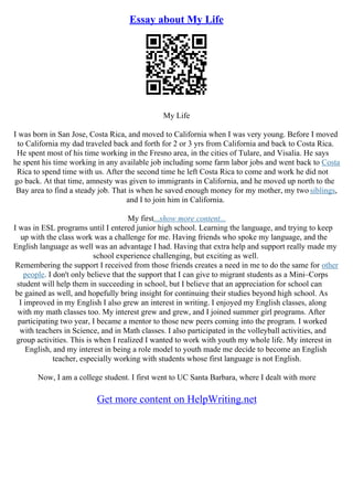 Essay about My Life
My Life
I was born in San Jose, Costa Rica, and moved to California when I was very young. Before I moved
to California my dad traveled back and forth for 2 or 3 yrs from California and back to Costa Rica.
He spent most of his time working in the Fresno area, in the cities of Tulare, and Visalia. He says
he spent his time working in any available job including some farm labor jobs and went back to Costa
Rica to spend time with us. After the second time he left Costa Rica to come and work he did not
go back. At that time, amnesty was given to immigrants in California, and he moved up north to the
Bay area to find a steady job. That is when he saved enough money for my mother, my two siblings,
and I to join him in California.
My first...show more content...
I was in ESL programs until I entered junior high school. Learning the language, and trying to keep
up with the class work was a challenge for me. Having friends who spoke my language, and the
English language as well was an advantage I had. Having that extra help and support really made my
school experience challenging, but exciting as well.
Remembering the support I received from those friends creates a need in me to do the same for other
people. I don't only believe that the support that I can give to migrant students as a Mini–Corps
student will help them in succeeding in school, but I believe that an appreciation for school can
be gained as well, and hopefully bring insight for continuing their studies beyond high school. As
I improved in my English I also grew an interest in writing. I enjoyed my English classes, along
with my math classes too. My interest grew and grew, and I joined summer girl programs. After
participating two year, I became a mentor to those new peers coming into the program. I worked
with teachers in Science, and in Math classes. I also participated in the volleyball activities, and
group activities. This is when I realized I wanted to work with youth my whole life. My interest in
English, and my interest in being a role model to youth made me decide to become an English
teacher, especially working with students whose first language is not English.
Now, I am a college student. I first went to UC Santa Barbara, where I dealt with more
Get more content on HelpWriting.net
 