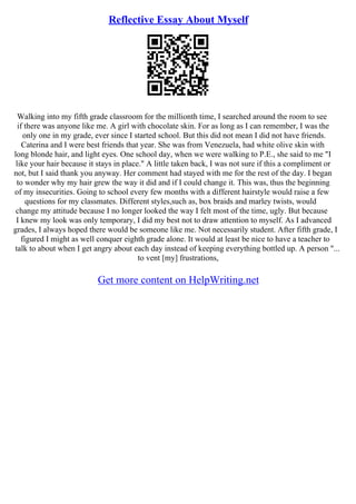 Reflective Essay About Myself
Walking into my fifth grade classroom for the millionth time, I searched around the room to see
if there was anyone like me. A girl with chocolate skin. For as long as I can remember, I was the
only one in my grade, ever since I started school. But this did not mean I did not have friends.
Caterina and I were best friends that year. She was from Venezuela, had white olive skin with
long blonde hair, and light eyes. One school day, when we were walking to P.E., she said to me "I
like your hair because it stays in place." A little taken back, I was not sure if this a compliment or
not, but I said thank you anyway. Her comment had stayed with me for the rest of the day. I began
to wonder why my hair grew the way it did and if I could change it. This was, thus the beginning
of my insecurities. Going to school every few months with a different hairstyle would raise a few
questions for my classmates. Different styles,such as, box braids and marley twists, would
change my attitude because I no longer looked the way I felt most of the time, ugly. But because
I knew my look was only temporary, I did my best not to draw attention to myself. As I advanced
grades, I always hoped there would be someone like me. Not necessarily student. After fifth grade, I
figured I might as well conquer eighth grade alone. It would at least be nice to have a teacher to
talk to about when I get angry about each day instead of keeping everything bottled up. A person "...
to vent [my] frustrations,
Get more content on HelpWriting.net
 