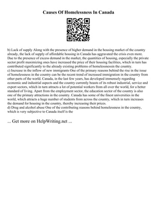 Causes Of Homelessness In Canada
b) Lack of supply Along with the presence of higher demand in the housing market of the country
already, the lack of supply of affordable housing in Canada has aggravated the crisis even more.
Due to the presence of excess demand in the market, the quantities of housing, especially the private
sector profit maximizing ones have increased the price of their housing facilities, which in turn has
contributed significantly to the already existing problems of homelessnessin the country.
c) Increase in the inflow of new immigrants One of the primary reasons behind the rise in the issue
of homelessness in the country can be the recent trend of increased immigration in the country from
other parts of the world. Canada, in the last few years, has developed immensely regarding
economic and industrial aspects and the country currently boasts of its robust industrial, service and
export sectors, which in turn attracts a lot of potential workers from all over the world, for a better
standard of living. Apart from the employment sector, the education sector of the country is also
one of the primary attractions in the country. Canada has some of the finest universities in the
world, which attracts a huge number of students from across the country, which in turn increases
the demand for housing in the country, thereby increasing their prices.
d) Drug and alcohol abuse One of the contributing reasons behind homelessness in the country,
which is very subjective to Canada itself is the
... Get more on HelpWriting.net ...
 