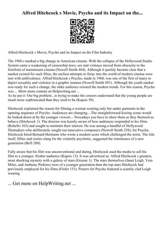 Alfred Hitchcock s Movie, Psycho and its Impact on the...
Alfred Hitchcock s Movie, Psycho and its Impact on the Film Industry
The 1960 s marked a big change in American cinema. With the collapse of the Hollywood Studio
System came a weakening of censorship laws; sex and violence moved from obscurity to the
forefront of mainstream cinema (Nowell Smith 464). Although it quickly became clear that a
market existed for such films, the earliest attempts to foray into the world of modern cinema were
met with ambivalence. Alfred Hitchcock s Psycho, made in 1960, was one of the first of many to
depict sexuality and violence in a graphic manner (Nowell Smith 491). Although the youth market
was ready for such a change, the older audience resisted the modern trends. For this reason, Psycho
was ... Show more content on Helpwriting.net ...
As he put it: Our big problem...is trying to make the censors understand that the young people are
much more sophisticated than they used to be (Kapsis 58).
Hitchcock explained the reason for filming a woman wearing only her under garments in the
opening sequence of Psycho: Audiences are changing....The straightforward kissing scene would
be looked down at by the younger viewers....Nowadays you have to show them as they themselves
behave (Hitchcock 1). The director was keenly aware of how audiences responded to his films
(Rebello 163) and sought to maintain their interest. He was among a handful of Hollywood
filmmakers who deliberately sought out innovative composers (Nowell Smith 258); for Psycho,
Hitchcock hired Bernard Hermann who wrote a modern score which challenged the norm. The title
itself, fifties and sixties slang for the violently psychotic, suggested the imminence of a new
generation (Brill 200).
Fully aware that his film was unconventional and daring, Hitchcock used the media to sell his
film to a younger, fresher audience (Kapsis 13). It was advertised as: Alfred Hitchcock s greatest,
most shocking mystery with a galaxy of stars (Greene 1). The stars themselves (Janet Leigh, Vera
Miles, and Anthony Perkins) were of a younger generation than the top stars Hitchcock had
previously employed for his films (Finler 131). Posters for Psycho featured a scantily clad Leigh
wearing
... Get more on HelpWriting.net ...
 