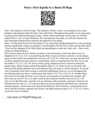Peter s First Epistle Is A Book Of Hope
Peter s first epistle is a book of hope. The audience of Peter s work, was seeming to have many
problems and questions about the their walk with Christ. Throughout this epistle we see many great
teachings about different theological topics, which will be mentioned. In this essay we will first
explore Peter s view on God, Humanity, Sin, and salvation. Secondly, we will also examine the
main theological themes Peter mentions throughout his first epistle.
Peter s writing about God in his first epistle is very interesting. Reading through his work, one thing
that has significantly caught my attention is his description of God, Jesus Christ, and the Holy Spirit
. Peter has this language of the Holy Spirit, giving attributes to each one. God, who ... Show more
content on Helpwriting.net ...
Peter focuses much on Jesus identity on earth, as the Cornerstone, Lamb who takes away sin,
Shepherd (1:9; 2:4, 6; 5:4). A second thing that Peter focuses on Christ s identity is on his human
nature as God, that he has suffered for our sins (2:24; 3:18; 4:1). Peter does not only describe God
as trinity separately but also indicates a relationship, which is found between the Son, Jesus, and
the Father (1:21; 3:11, 22). We also see Peter giving indication of God s presence among his
people today, which is being nurtured through his Spirit (1:12). Peter focuses on the three fold
being of God and the different roles each character has in his plan to restore humanity. To see the
view of humanity from Peter writing is somewhat challenging; however, we see throughout the
text that humanity does have a sinful nature from birth (1:14; 2:16; 3:8 9; 4:3 4). Another thing
that can be see through out Peter s text is that he sees humanity as twofold, God s people, and
those who are not (2:9 10), or in other words he also mentions Gentiles and Jews (2:12; 4:3).
Also we see that Peter has a specific view on marriage within humanity, marriage is between one
husband and one wife (3:1, 7). In the text there are several indications that Peter sees a hierarchy
among humanity, which needs to be obeyed and followed. This hierarchy is mentioned between
slaves and their masters, emperor and citizens, and elders and the young (2:13, 17 18, 5:1). Peter s
words also seem to indicate
... Get more on HelpWriting.net ...
 