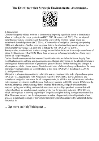 The Extent to which Strategic Environmental Assessment...
1. Introduction
Climate change the wicked problem is continuously imposing significant threat to the nature as
whole according to the recent projections (IPCC 2013; Bondeau et al. 2013). This anticipated
hazard is unavoidable to some extent though the source of the problem ( green house gas
emission) is barred right now (IPCC 2014a). Combination of mitigation (reducing or capturing
GHG) and adaptation effort has been suggested both in the short and long term to achieve the
complementary advantage (i.e. cost) and to reduce the risk (IPCC 2014a; 2014b).
Transportation, residential and business energy use and industrial sector is the major contributor of
global GHG emission (EPA 2013). These three sectors are influenced actively by... Show more
content on Helpwriting.net ...
Carbon dioxide concentration has increased by 40% since the pre industrial times, largely from
fossil fuel emissions and land use change emissions. Human intervention on the climate structure is
unambiguous. Further emissions of greenhouse gases will cause further warming and changes in
all components of the climate system. Most characteristics of climate change will continue for many
centuries even if emissions are stopped totally at this point (IPCC 2013; Bondeau et al. 2013).
2.2 Mitigation Need
Mitigation is a human intervention to reduce the sources or enhance the sinks of greenhouse gases
(IPCC 2014a). According to Fifth Assessment Report of IPCC (IPCC 2014a), technical and
behavioural mitigation instrument for all transport modes, in addition new infrastructure and urban
redevelopment investments could decrease final energy demand in 2050 by around 40% below the
baseline. Integrated urban planning, transit oriented development, compact urban form that
supports cycling and walking, and new infrastructures such as high speed rail systems that will
reduce short haul air travel demand, can play a vital role for emission reduction (IPCC 2014a);
which can be guided at the very beginning of the policy and plan making through instruments like
SEA. Moreover, the next two decades present a window of opportunity for mitigation in urban
areas, as a significant segment of the world s transition/semi urban areas will be urbanized during
this period in
... Get more on HelpWriting.net ...
 