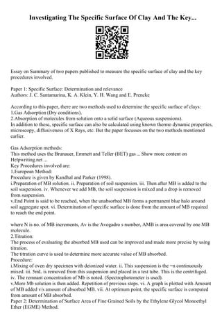 Investigating The Specific Surface Of Clay And The Key...
Essay on Summary of two papers published to measure the specific surface of clay and the key
procedures involved.
Paper 1: Specific Surface: Determination and relevance
Authors: J. C. Santamarina, K. A. Klein, Y. H. Wang and E. Prencke
According to this paper, there are two methods used to determine the specific surface of clays:
1.Gas Adsorption (Dry conditions).
2.Absorption of molecules from solution onto a solid surface (Aqueous suspensions).
In addition to these, specific surface can also be calculated using known thermo dynamic properties,
microscopy, diffusiveness of X Rays, etc. But the paper focusses on the two methods mentioned
earlier.
Gas Adsorption methods:
This method uses the Brunauer, Emmett and Teller (BET) gas... Show more content on
Helpwriting.net ...
Key Procedures involved are:
1.European Method:
Procedure is given by Kandhal and Parker (1998).
i.Preparation of MB solution. ii. Preparation of soil suspension. iii. Then after MB is added to the
soil suspension. iv. Whenever we add MB, the soil suspension is mixed and a drop is removed
from suspension.
v.End Point is said to be reached, when the unabsorbed MB forms a permanent blue halo around
soil aggregate spot. vi. Determination of specific surface is done from the amount of MB required
to reach the end point.
where N is no. of MB increments, Av is the Avogadro s number, AMB is area covered by one MB
molecule.
2.Titration:
The process of evaluating the absorbed MB used can be improved and made more precise by using
titration.
The titration curve is used to determine more accurate value of MB absorbed.
Procedure:
i.Mixing of oven dry specimen with deionized water. ii. This suspension is the =n continuously
mixed. iii. 5mL is removed from this suspension and placed in a test tube. This is the centrifuged.
iv. The remnant concentration of Mb is noted. (Spectrophotometer is used).
v.More Mb solution is then added. Repetition of previous steps. vi. A graph is plotted with Amount
of MB added v/s amount of absorbed MB. vii. At optimum point, the specific surface is computed
from amount of MB absorbed.
Paper 2: Determination of Surface Area of Fine Grained Soils by the Ethylene Glycol Monoethyl
Ether (EGME) Method.
 