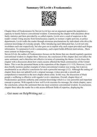 Summary Of Levitt s Freakonomics
Chapter three of Freakonomics by Steven Levitt lays out an argument against the population s
capacity to hastily believe conventional wisdom. Commencing the chapter with anecdotes about
faulty statistics and facts provided by so called experts, Levitt sews a seed of suspicion in the
reader s mind. Citing anyone from homelessness experts, to women s rights activists, to police
departments, Levitt walks the reader through erroneous proclamations by individuals who drive the
common knowledge of everyday people. After introducing each fabricated fact, Levitt not only
invalidates each one respectively, but also goes on to explain why each expert provided such bogus
information. To summarize Levitt s commentary, each expert holds different motivations... Show
more content on Helpwriting.net ...
Steven LEvitt, the author of Freakonomics focuses on the theme that one should regularly question
conventional wisdom in chapter three. However, the conclusion of this chapter does not reflect the
same sentiment, and is therefore not effective in terms of cementing the theme. Levitt closes this
chapter with a discussion about how crack cocaine affected the black communities of the United
States. This is not the presented theme at the exposition of the chapter (111 113). However, Levitt
does briefly mention another example of when conventional wisdom was wrong, but it proves
unsubstantial as an effective conclusion for such a powerful message (112). Although the ending of
chapter three does not uphold Levitt s original message, it does provide a smooth and
comprehensive transition to the next chapter about crime. In this way, the discussion of black
people s wellbeing is effective with regards Levitt s intentions. Overall, chapter three of
Freakonomics questions authority and common knowledge which is a very powerful and important
concept to pursue. With regards to how well Levitt executes his message, the whole chapter, saave
the conclusion, echoes the sentiment that one must scrutinize conventional wisdom. In conclusion,
chapter three takes the reader for a ride across different fields of expertise, displaying the
... Get more on HelpWriting.net ...
 