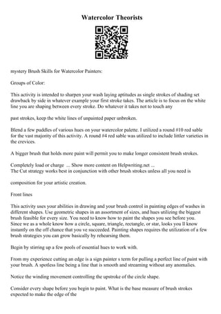 Watercolor Theorists
mystery Brush Skills for Watercolor Painters:
Groups of Color:
This activity is intended to sharpen your wash laying aptitudes as single strokes of shading set
drawback by side in whatever example your first stroke takes. The article is to focus on the white
line you are shaping between every stroke. Do whatever it takes not to touch any
past strokes, keep the white lines of unpainted paper unbroken.
Blend a few puddles of various hues on your watercolor palette. I utilized a round #10 red sable
for the vast majority of this activity. A round #4 red sable was utilized to include littler varieties in
the crevices.
A bigger brush that holds more paint will permit you to make longer consistent brush strokes.
Completely load or charge ... Show more content on Helpwriting.net ...
The Cut strategy works best in conjunction with other brush strokes unless all you need is
composition for your artistic creation.
Front lines
This activity uses your abilities in drawing and your brush control in painting edges of washes in
different shapes. Use geometric shapes in an assortment of sizes, and hues utilizing the biggest
brush feasible for every size. You need to know how to paint the shapes you see before you.
Since we as a whole know how a circle, square, triangle, rectangle, or star, looks you ll know
instantly on the off chance that you ve succeeded. Painting shapes requires the utilization of a few
brush strategies you can grow basically by rehearsing them.
Begin by stirring up a few pools of essential hues to work with.
From my experience cutting an edge is a sign painter s term for pulling a perfect line of paint with
your brush. A spotless line being a line that is smooth and streaming without any anomalies.
Notice the winding movement controlling the upstroke of the circle shape.
Consider every shape before you begin to paint. What is the base measure of brush strokes
expected to make the edge of the
 