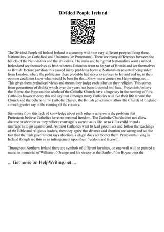 Divided People Ireland
The Divided People of Ireland Ireland is a country with two very different peoples living there,
Nationalists (or Catholics) and Unionists (or Protestants). There are many differences between the
beliefs of the Nationalists and the Unionists. The main one being that Nationalists want a united
Irelandand see themselves as Irish whereas Unionists want to be part of Britain and see themselves
as British. Before partition this caused many problems because Nationalists resented being ruled
from London, where the politicians there probably had never even been to Ireland and so, in their
opinion could not know what would be best for the... Show more content on Helpwriting.net ...
This gives them prejudiced views and means they judge each other on their religion. This comes
from generations of dislike which over the years has been distorted into hate. Protestants believe
that Rome, the Pope and the whole of the Catholic Church have a huge say in the running of Eire.
Catholics however deny this and say that although many Catholics will live their life around the
Church and the beliefs of the Catholic Church, the British government allow the Church of England
a much greater say in the running of the country.
Stemming from this lack of knowledge about each other s religion is the problem that
Protestants believe Catholics have no personal freedom. The Catholic Church does not allow
divorce or abortion as they believe marriage is sacred; as is life, so to kill a child or end a
marriage is to go against God. As most Catholics want to lead good lives and follow the teachings
of the Bible and religious leaders, then they agree that divorce and abortion are wrong and so, the
fact that the Irish government says abortion is illegal does not bother them. Protestants living in
Ireland though see this as an infringement upon their freedom and freewill.
Throughout Northern Ireland there are symbols of different loyalties, on one wall will be painted a
mural in memorial of William of Orange and his victory at the Battle of the Boyne over the
... Get more on HelpWriting.net ...
 