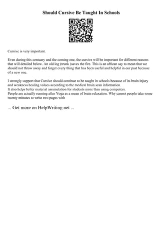 Should Cursive Be Taught In Schools
Cursive is very important.
Even during this centuary and the coming one, the cursive will be important for different reasons
that will detailed below. An old log (trunk )saves the fire. This is an african say to mean that we
should not throw away and forget every thing that has been useful and helpful in our past because
of a new one.
I strongly support that Cursive should continue to be taught in schools because of its brain injury
and weakness healing values according to the medical brain scan information.
It also helps better material assimulation for students more than using computers.
People are actually running after Yoga as a mean of brain relaxation. Why cannot people take some
twenty minutes to write two pages with
... Get more on HelpWriting.net ...
 
