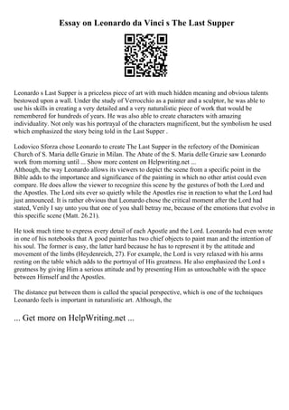 Essay on Leonardo da Vinci s The Last Supper
Leonardo s Last Supper is a priceless piece of art with much hidden meaning and obvious talents
bestowed upon a wall. Under the study of Verrocchio as a painter and a sculptor, he was able to
use his skills in creating a very detailed and a very naturalistic piece of work that would be
remembered for hundreds of years. He was also able to create characters with amazing
individuality. Not only was his portrayal of the characters magnificent, but the symbolism he used
which emphasized the story being told in the Last Supper .
Lodovico Sforza chose Leonardo to create The Last Supper in the refectory of the Dominican
Church of S. Maria delle Grazie in Milan. The Abate of the S. Maria delle Grazie saw Leonardo
work from morning until ... Show more content on Helpwriting.net ...
Although, the way Leonardo allows its viewers to depict the scene from a specific point in the
Bible adds to the importance and significance of the painting in which no other artist could even
compare. He does allow the viewer to recognize this scene by the gestures of both the Lord and
the Apostles. The Lord sits ever so quietly while the Apostles rise in reaction to what the Lord had
just announced. It is rather obvious that Leonardo chose the critical moment after the Lord had
stated, Verily I say unto you that one of you shall betray me, because of the emotions that evolve in
this specific scene (Matt. 26.21).
He took much time to express every detail of each Apostle and the Lord. Leonardo had even wrote
in one of his notebooks that A good painterhas two chief objects to paint man and the intention of
his soul. The former is easy, the latter hard because he has to represent it by the attitude and
movement of the limbs (Heydenreich, 27). For example, the Lord is very relaxed with his arms
resting on the table which adds to the portrayal of His greatness. He also emphasized the Lord s
greatness by giving Him a serious attitude and by presenting Him as untouchable with the space
between Himself and the Apostles.
The distance put between them is called the spacial perspective, which is one of the techniques
Leonardo feels is important in naturalistic art. Although, the
... Get more on HelpWriting.net ...
 