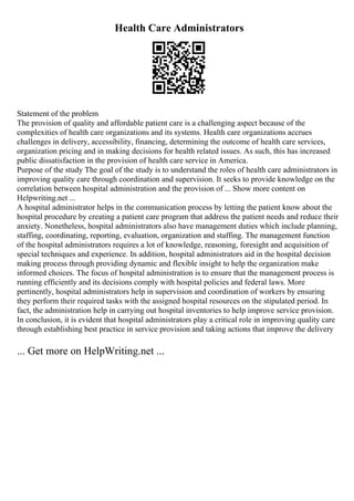 Health Care Administrators
Statement of the problem
The provision of quality and affordable patient care is a challenging aspect because of the
complexities of health care organizations and its systems. Health care organizations accrues
challenges in delivery, accessibility, financing, determining the outcome of health care services,
organization pricing and in making decisions for health related issues. As such, this has increased
public dissatisfaction in the provision of health care service in America.
Purpose of the study The goal of the study is to understand the roles of health care administrators in
improving quality care through coordination and supervision. It seeks to provide knowledge on the
correlation between hospital administration and the provision of ... Show more content on
Helpwriting.net ...
A hospital administrator helps in the communication process by letting the patient know about the
hospital procedure by creating a patient care program that address the patient needs and reduce their
anxiety. Nonetheless, hospital administrators also have management duties which include planning,
staffing, coordinating, reporting, evaluation, organization and staffing. The management function
of the hospital administrators requires a lot of knowledge, reasoning, foresight and acquisition of
special techniques and experience. In addition, hospital administrators aid in the hospital decision
making process through providing dynamic and flexible insight to help the organization make
informed choices. The focus of hospital administration is to ensure that the management process is
running efficiently and its decisions comply with hospital policies and federal laws. More
pertinently, hospital administrators help in supervision and coordination of workers by ensuring
they perform their required tasks with the assigned hospital resources on the stipulated period. In
fact, the administration help in carrying out hospital inventories to help improve service provision.
In conclusion, it is evident that hospital administrators play a critical role in improving quality care
through establishing best practice in service provision and taking actions that improve the delivery
... Get more on HelpWriting.net ...
 