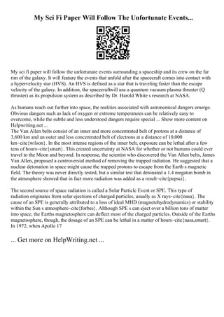 My Sci Fi Paper Will Follow The Unfortunate Events...
My sci fi paper will follow the unfortunate events surrounding a spaceship and its crew on the far
rim of the galaxy. It will feature the events that unfold after the spacecraft comes into contact with
a hypervelocity star (HVS). An HVS is defined as a star that is traveling faster than the escape
velocity of the galaxy. In addition, the spacecraftwill use a quantum vacuum plasma thruster (Q
thruster) as its propulsion system as described by Dr. Harold White s research at NASA.
As humans reach out further into space, the realities associated with astronomical dangers emerge.
Obvious dangers such as lack of oxygen or extreme temperatures can be relatively easy to
overcome, while the subtle and less understood dangers require special ... Show more content on
Helpwriting.net ...
The Van Allen belts consist of an inner and more concentrated belt of protons at a distance of
3,600 km and an outer and less concentrated belt of electrons at a distance of 10,000
km~cite{wilson}. In the most intense regions of the inner belt, exposure can be lethal after a few
tens of hours~cite{smart}. This created uncertainty at NASA for whether or not humans could ever
travel to the Moon and beyond. In response, the scientist who discovered the Van Allen belts, James
Van Allen, proposed a controversial method of removing the trapped radiation. He suggested that a
nuclear detonation in space might cause the trapped protons to escape from the Earth s magnetic
field. The theory was never directly tested, but a similar test that detonated a 1.4 megaton bomb in
the atmosphere showed that in fact more radiation was added as a result~cite{popsci}.
The second source of space radiation is called a Solar Particle Event or SPE. This type of
radiation originates from solar ejections of charged particles, usually as X rays~cite{nasa}. The
cause of an SPE is generally attributed to a loss of ideal MHD (magnetohydrodynamics) or stability
within the Sun s atmosphere~cite{forbes}. Although SPE s can eject over a billion tons of matter
into space, the Earths magnetosphere can deflect most of the charged particles. Outside of the Earths
magnetosphere, though, the dosage of an SPE can be lethal in a matter of hours~cite{nasa,smart}.
In 1972, when Apollo 17
... Get more on HelpWriting.net ...
 