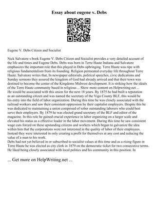 Essay about eugene v. Debs
Eugene V. Debs Citizen and Socialist
Nick Salvatore s book Eugene V. Debs Citizen and Socialist provides a very detailed account of
the life and times and Eugene Debs. Debs was born in Terre Haute Indiana and Salvatore
emphasizes the important role that this played in Debs upbringing. Terre Haute was ripe with
religious fundamentalism from its founding. Religion permeated everyday life throughout Terre
Haute. Salvatore writes that, In newspaper editorials, political speeches, civic dedications and
Sunday sermons they assured the kingdom of God had already arrived and that their town was
destined to become the center of the Kingdoms Midwest development. It is striking how the ideals
of the Terre Haute community based in religious ... Show more content on Helpwriting.net ...
He would be associated with this union for the next 18 years. By 1875 he had built a reputation
as an outstanding citizen and was named the secretary of the Vigo County BLF, this would be
his entry into the field of labor organization. During this time he was closely associated with the
railroad workers and saw their consistent oppression by their capitalist employers. Despite this he
was dedicated to maintaining a union comprised of sober outstanding laborers who could best
serve their employers. By 1879 he was elected grand secretary of the BLF and editor of the
magazine. In this role he gained crucial experience in labor organizing on a larger scale and
elevated his status as a effective leader in the labor movement. During this time he saw consistent
wage cuts forced on these upstanding citizens and workers which began to galvanize the idea
within him that the corporations were not interested in the quality of labor of their employees.
Instead they were interested in only creating a profit for themselves at any cost and reducing the
value of a man to his work.
Debs had not yet believed in or subscribed to socialist values at this time and as a rising figure in
Terre Haute he was elected as city clerk in 1879 on the democratic ticket for two consecutive terms.
He liked being closely associated with local politics and his community in this position. In
... Get more on HelpWriting.net ...
 