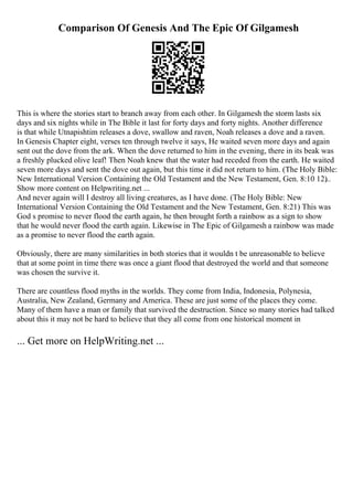 Comparison Of Genesis And The Epic Of Gilgamesh
This is where the stories start to branch away from each other. In Gilgamesh the storm lasts six
days and six nights while in The Bible it last for forty days and forty nights. Another difference
is that while Utnapishtim releases a dove, swallow and raven, Noah releases a dove and a raven.
In Genesis Chapter eight, verses ten through twelve it says, He waited seven more days and again
sent out the dove from the ark. When the dove returned to him in the evening, there in its beak was
a freshly plucked olive leaf! Then Noah knew that the water had receded from the earth. He waited
seven more days and sent the dove out again, but this time it did not return to him. (The Holy Bible:
New International Version Containing the Old Testament and the New Testament, Gen. 8:10 12)
...
Show more content on Helpwriting.net ...
And never again will I destroy all living creatures, as I have done. (The Holy Bible: New
International Version Containing the Old Testament and the New Testament, Gen. 8:21) This was
God s promise to never flood the earth again, he then brought forth a rainbow as a sign to show
that he would never flood the earth again. Likewise in The Epic of Gilgamesh a rainbow was made
as a promise to never flood the earth again.
Obviously, there are many similarities in both stories that it wouldn t be unreasonable to believe
that at some point in time there was once a giant flood that destroyed the world and that someone
was chosen the survive it.
There are countless flood myths in the worlds. They come from India, Indonesia, Polynesia,
Australia, New Zealand, Germany and America. These are just some of the places they come.
Many of them have a man or family that survived the destruction. Since so many stories had talked
about this it may not be hard to believe that they all come from one historical moment in
... Get more on HelpWriting.net ...
 