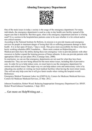 Abusing Emergency Department
One of the main issues in today s society is the usage of the emergency department. For many
individuals, the emergency department is used as a day to day health care facility instead of the
urgent care that it should be. But then again, what is the emergency department and how is it being
used? It is a section in the hospitalwhere patients come to be seen whether it is for critical and/or
non critical reasons.
According to the National Institute for Reform, its mission is to provide trauma and emergency
services for people in imminent danger of losing their life or suffering permanent damage to their
health . It is in fact open 24 hours, 7 days a week. This gives more accessibility for those who have
hectic working schedules (RW Foundation, ... Show more content on Helpwriting.net ...
Medical providers have the ability during these non emergency visits to provide patients with other
resources to further expand the learning process of future ailments. It also can provide patients with
appropriate follow up care plans (Wei, Camargo June, 2000).
In conclusion, we can see that emergency departments are not used for what they have been
intended for. They are now being abused for the most minor issues, including that of preventive
care. In order for us to help reduce costs, we must learn to use the emergency department for
serious and critical issues. One major way we can help reduce costs and unnecessary visits is by
educating one another on visiting our local medical facilities when having the most minor issues.
This will not only help costs but it will give faster results when visiting the hospital overall.
References:
Emergency Medical Treatment Labor Act (EMTALA). Centers for Medicare Medicaid Services.
Centers for Medicare Medicaid Services, 23 Mar. 2012. .
Johnson Foundation, Robert Wood. Reducing Inappropriate Emergency Department Use. RWJF.
Robert Wood Johnson Foundation, 1 Sept. 2013.
... Get more on HelpWriting.net ...
 