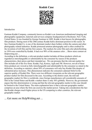 Kodak Case
Introduction
Eastman Kodak Company, commonly known as Kodak is an American multinational imaging and
photographic equipment, materials and services company headquartered in Rochester, New York,
United States. It was founded by George Eastman in 1889. Kodak is best known for photographic
film products. During most of the 20th century Kodak held a dominant position in this sector. In
fact, Eastman Kodak Co. is one of the dominant market share holders within the camera and other
photography related industries. Kodak pioneered amateur photography and is often credited for
the invention of roll film and the first camera. The markets for color film and color photofinishing
in 1954 were controlled by Kodak. It had over 90% of the amateur color ... Show more content on
Helpwriting.net ...
According to the definition, a relevant product market includes all those products which are
regarded as interchangeable or substitutable by the consumer by reason of the products
characteristics, their prices and their intended use . We can presume that the relevant market for
film includes all of the five firms: Kodak, Fuji, Konica, Agfa and 3M. However, not all of these
firms products are viewed as fully interchangeable and substitutable by the consumer as stated in the
definition. According to statistics, about 50% of consumers will only buy Kodak film despite of
substantial price increases. This phenomenon indicates the consumers adamant belief in the
superior quality of Kodak film. There were two different viewpoints on the relevant geographic
product market for film discussed in the case. According to the district court, the relevant
geographic market for film is worldwide, since foreign manufactures sell considerable amounts of
film in the United States and Kodak s market share is only 36% globally. However, the government
argues that this determination is wrong and that the relevant geographic market in this case should
be limited to the United States. The main explanation here is that a relevant geographic market
comprises an area where the firm can exercise the market power. Taking into consideration the fact
that Kodak charges much higher prices in the US comparing to other countries, the relevant
geographic market
... Get more on HelpWriting.net ...
 