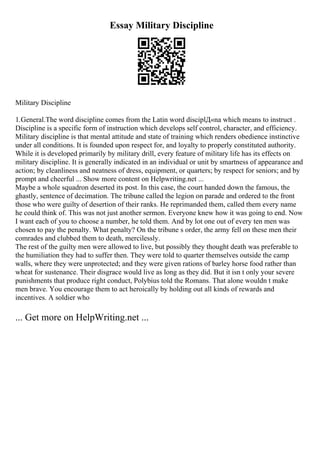 Essay Military Discipline
Military Discipline
1.General.The word discipline comes from the Latin word disciplД«na which means to instruct .
Discipline is a specific form of instruction which develops self control, character, and efficiency.
Military discipline is that mental attitude and state of training which renders obedience instinctive
under all conditions. It is founded upon respect for, and loyalty to properly constituted authority.
While it is developed primarily by military drill, every feature of military life has its effects on
military discipline. It is generally indicated in an individual or unit by smartness of appearance and
action; by cleanliness and neatness of dress, equipment, or quarters; by respect for seniors; and by
prompt and cheerful ... Show more content on Helpwriting.net ...
Maybe a whole squadron deserted its post. In this case, the court handed down the famous, the
ghastly, sentence of decimation. The tribune called the legion on parade and ordered to the front
those who were guilty of desertion of their ranks. He reprimanded them, called them every name
he could think of. This was not just another sermon. Everyone knew how it was going to end. Now
I want each of you to choose a number, he told them. And by lot one out of every ten men was
chosen to pay the penalty. What penalty? On the tribune s order, the army fell on these men their
comrades and clubbed them to death, mercilessly.
The rest of the guilty men were allowed to live, but possibly they thought death was preferable to
the humiliation they had to suffer then. They were told to quarter themselves outside the camp
walls, where they were unprotected; and they were given rations of barley horse food rather than
wheat for sustenance. Their disgrace would live as long as they did. But it isn t only your severe
punishments that produce right conduct, Polybius told the Romans. That alone wouldn t make
men brave. You encourage them to act heroically by holding out all kinds of rewards and
incentives. A soldier who
... Get more on HelpWriting.net ...
 
