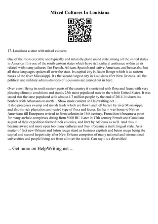 Mixed Cultures In Louisiana
17. Louisiana a state with mixed cultures:
One of the most eccentric and typically and naturally plant sound state among all the united states
in America. It is one of the south eastern states which have rich cultural ambiance within as its
related with many cultures like French, African, Spanish and native American, and hence also has
all these languages spoken all over the state. Its capital city is Baton Rouge which is at eastern
banks of the river Mississippi. It s the second largest city in Louisiana after New Orleans. All the
political and military administrations of Louisiana are carried out in here.
Over view: Being in south eastern parts of the country it s enriched with flora and fauna with very
pleasing climatic conditions and stands 25th most populated state in the whole United States. It was
stated that the state populated with almost 4.7 million people by the end of 2014. It shares its
borders with Arkansans to north ... Show more content on Helpwriting.net ...
It also processes swamp and marsh lands which are flown and left barren by river Mississippi,
and also its rich plantation and varied type of flora and fauna. Earlier it was home to Native
Americans till Europeans arrived to form colonies in 16th century. From then it became a point
for many archaic complexes dating from 5000 BC. Later in 17th century French and Canadians
as part of their expedition formed their colonies, and later by Africans as well. And thus it
became aware and more open too many cultures and thus it became a multi lingual state. As a
matter of fact new Orleans and baton rouge stand as business capitals and baton rouge being the
capital and second largest city after New Orleans comprises of many national and international
universities and people living are from all over the world. Can say it s a diversified
... Get more on HelpWriting.net ...
 