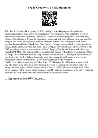 Pre-K Creativity Thesis Statement
Title: Pre K Creativity Description: Pre K Creativity is a weekly program that will mix a
traditional preschool story time with an art project. This program will be targeted to preschool
aged children and their caretakers. Objectives: To provide a literary program to preschool aged
children. The children will have the opportunity to interact with other children their own age. The
program will create on experience were the caregiver and the child can create a work of art
together. Program Outline: Week One: Paint Opener: Put your hands up high opening song from
Jbrary. Jbrary. (2014, May 10). Put Your Hands Up High: Storytime Song. Retrieved October 31,
2017, from https://www.youtube.com/watch?v=cUBjey7_GMA Books: Rosenstock, Barb, and
GrandPreМЃ Mary. The noisy paint box: the colors and sounds of Kandinsky s abstract art. Alfred
A. Knopf, 2014. This book tells the story of artist Vasya Kandisnsky. Through illustrations and a
simple story this book tells how Kandinsky went from a very formal Russian upbringing to
becoming a famous abstract artist.... Show more content on Helpwriting.net ...
(2005). I Ain t Gonna paint no more! New York, NY: Harcourt, Inc. This book is about a little
boy who paints were taken away after painting the walls. He then sneaks his paints out of the
hiding place and paints himself. Magnet Board: Carle, E. (2013). The artist who painted a blue
horse. London: Puffin Books. Create a magnet board by drawing the animals in the story. Using the
props tell the story of the artist who painted animals any color he chose.
... Get more on HelpWriting.net ...
 