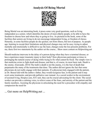 Analysis Of Being Mortal
Being Mortal was an interesting book, it poses some very good questions, such as living
independent as a senior, which identifies the desire of most elderly people, to be able to have the
freedom to choose how and where they re going to live. As pictured in the book, some of the
facilities that seniors are living in do not encourage independent living, or freedom of choice.
Honestly, in some facilities people do die quicker, not from illness, but lost of purpose. As people
age, learning to except their limitations and physical changes may not be easy; trying to adjust
mentally and emotionally is difficult to say the least, changes none the less presents problems. For
me, these first two statements by the author set the course... Show more content on Helpwriting.net
...
Should medicine intervene in the delay of a person dying when they have a terminal disease, or
have experience major traumatic injury to their body? How physicians participate at times in
prolonging the natural course of dying while trying to fix what cannot be fixed. The simple view is
that medicine exists to fight death and disease, and that is, of course, its most basic task. Death is
the enemy. (Gawande, 2014) The truth is death is not the enemy, it is the fear of death that
perpetuates the many of the treatments that done. The author did not ignore the fact that some
physicians do not really engage with their patients. If a physician truly engaged with the patient,
as Dr. Benzel did with the author s father, they would recognize fear, in the patient and it may
avert some treatments; and provide palliative care instead. As a social worker in the environment
of assisted living, Hospice care, ICU unit, they can be crucial advocating for the client. The social
worker can provide a calming voice, to relieve some of the fears, and anxiety of the patient and the
family members. Assisting the physician in articulating the need for a procedure with empathy and
compassion the need for
... Get more on HelpWriting.net ...
 