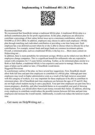 Implementing A Traditional 401 ( K ) Plan
Recommended Plan
We recommend that SmartKidz initiate a traditional 401(k) plan. A traditional 401(k) plan is a
defined contribution plan for for profit organizations. In this plan, employees are allowed to
contribute a percentage of their salary before taxes up to a maximum contribution, which is
$18,000 as of 2015 (IRS). In addition, employers may choose to add to each employee s 401(k)
plan through matching each individual contribution or providing a one time lump sum. Each
employee has a tax deferred account where he or she is able to choose where to allocate his or her
contributions. For example, mutual funds and target funds are common investment options.
Overall, a retirement plan, such as a traditional 401(k), is the key to a ... Show more content on
Helpwriting.net ...
In addition, there is more portability for retirement savings; 401(k)s can be rolled over into IRAs if
employees change companies. This is a significant benefit for millennials who are expected to
remain with companies for 3 5 years before switching. Further, as for retirement plans similar to a
Roth or Safe Harbor, a traditional 401(k) is less expensive and easier to manage. However, these
types of plans can be added on later, if SmartKidz would desire.
Suggested Provisions
In a preliminary outline of the plan, we have several key suggestions. First, SmartKidz should
allow both full time and part time employees to contribute to a 401(k) plan. Although part time
employees may result in higher administrative costs as a result of the high turnover associated
with this category of workers, it is very important for these employees to be able to contribute to
retirement plans. All of SmartKidz part time employees are between the ages of 25 and 65; they
are not high school students trying to earn a paycheck. Your part time employees are part time for a
reason pregnancy, disability, and other household duties so to accomplish your goal of showing
respect and dignity, you should allow them to put money towards their future. In addition, allowing
every employee to contribute would reduce the possible tension between full time and part time
employees and increase the overall morale. Additionally, it could even reduce the turnover in part
time
... Get more on HelpWriting.net ...
 