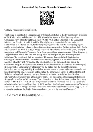 Impact of the Secret Speech- Khrushchev
Gobbet 2 Khrusschev s Secret Speech
The Source is an extract of a speech given by Nikita Khrushchev at the Twentieth Party Congress
of the Soviet Union on February 25th 1956. Khrushchev served as First Secretary of the
Communist Party of the Soviet Union from 1953 to 1964, and as Chairman of the Council of
Ministers, or Premier, from 1958 to 1964. Khrushchev was responsible for the partial de
Stalinization of the Soviet Union, for backing the progress of the world s early space program,
and for several relatively liberal reforms in areas of domestic policy. Stalin s political heirs fought
for power after his death in 1953, a struggle in which Khrushchev, after several years, emerged
triumphant. In 1956, at the Twentieth Party Congress,... Show more content on Helpwriting.net ...
The government would now rule now not by terror and compulsion, but by calling on the
initiative of the people and their co operation. Khrushchev launched the de Stalinization
campaign for internal reasons, and in the teeth of strong opposition from Stalinists such as
Molotov, Malenkov and Voroshilov. The speech achieved its purpose, at least within the
Communist party of the Soviet Union. It drew a firm line under the Stalinist era, acknowledging
its monstrosities and disasters while preserving the fiction that the present Communist
leadership bore no responsibility. Khrushchev became secure in power and won a relatively free
hand to reform the Soviet economy and liberalize the apparatus of terror. In addition to this old
Stalinists such as Molotov were removed from their positions. A period of liberalization
followed which was known as Khrushchev s Thaw. This was a chain of unprecedented steps to
free people from fear and dictatorship. Two climactic acts of de Stalinization marked the process
firstly, on October 31, 1961, Stalin s body was removed from its mausoleum in Red Square and
reburied, and secondly, on November 11, 1961, the hero city Stalingrad was renamed to Volgograd.
However the power struggle between liberals and conservative pro Stalinists never stopped, and it
eventually weakened the Soviet Communist Party. However the real significance of
... Get more on HelpWriting.net ...
 
