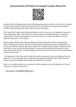 Characteristics Of Natives In Joseph Conrad s Heart Of...
Belgium While in Belgium, Kurtz starts off thinking that going to Africa to work for the Company
is a great idea. However, after he hears about the story of the previous commissioned captain,
Fresleven, being killed by the Natives there, he feels a bit uneasy.
The Congo The Congo, which fascinated Marlow as a kid, serves as a very dangerous location in
Heart of Darkness. This is the location in which the Natives attacked and where, so much fog
existed that it would be too dangerous to move the steamer. As a result, the Marlow and the
pilgrims acted uneasy in this setting.
On the steamer While on the steamer, Marlow acts braver and does not show much emotion.
When the Helmsmen died, he saw him as foolish rather than showing remorse. Additionally, he
easily scared off the attack by blowing a whistle. This is logical because Marlow emphasizes how
much he loves the sea and traveling to places. He ignores other problems and focuses on main
goals while on the steamer. As for the pilgrims, they became very interested in Kurtz and wanted to
see him when he died
2.The depiction of the following. Consider how each is portrayed in the novel, and how they are
opposites. Is one or the other more concerned with appearances than the other? What does this
concern reveal about hidden motives and what hypocrisy is revealed?
Kurtz vs. the pilgrims Kurtz is not concerned with his appearances like the pilgrims are. Kurtz is
acting like a savage (as the natives
... Get more on HelpWriting.net ...
 