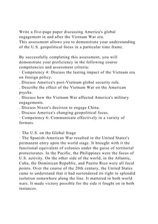 Write a five-page paper discussing America's global
engagement in and after the Vietnam War era.
This assessment allows you to demonstrate your understanding
of the U.S. geopolitical focus in a particular time frame.
By successfully completing this assessment, you will
demonstrate your proficiency in the following course
competencies and assessment criteria:
· Competency 4: Discuss the lasting impact of the Vietnam era
on foreign policy.
. Discuss America's post-Vietnam global security role.
. Describe the effect of the Vietnam War on the American
psyche.
. Discuss how the Vietnam War affected America's military
engagements.
. Discuss Nixon's decision to engage China.
. Discuss America's changing geopolitical focus.
· Competency 6: Communicate effectively in a variety of
formats.
· The U.S. on the Global Stage
· The Spanish-American War resulted in the United States's
permanent entry upon the world stage. It brought with it the
functional equivalent of colonies under the guise of territorial
protectorates. In the Pacific, the Philippines were the focus of
U.S. activity. On the other side of the world, in the Atlantic,
Cuba, the Dominican Republic, and Puerto Rico were all focal
points. Over the course of the 20th century, the United States
came to understand that it had surrendered its right to splendid
isolation somewhere along the line. It mattered in both world
wars. It made victory possible for the side it fought on in both
instances.
 