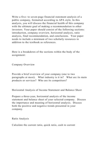 Write a five- to seven-page financial statement analysis of a
public company, formatted according to APA style. In this
analysis, you will discuss the financial health of this company
with the ultimate goal of making a recommendation to other
investors. Your paper should consist of the following sections:
introduction, company overview, horizontal analysis, ratio
analysis, final recommendation, and conclusions. Your paper
needs to include a minimum of two scholarly resources in
addition to the textbook as references.
Here is a breakdown of the sections within the body of the
assignment:
Company Overview
Provide a brief overview of your company (one to two
paragraphs at most). What industry is it in? What are its main
products or services? Who are its competitors?
Horizontal Analysis of Income Statement and Balance Sheet
Prepare a three-year, horizontal analysis of the income
statement and balance sheet of your selected company. Discuss
the importance and meaning of horizontal analysis. Discuss
both the positive and negative trends presented in your
company.
Ratio Analysis
Calculate the current ratio, quick ratio, cash to current
 